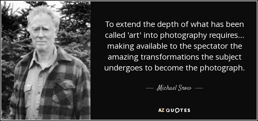 To extend the depth of what has been called 'art' into photography requires... making available to the spectator the amazing transformations the subject undergoes to become the photograph. - Michael Snow