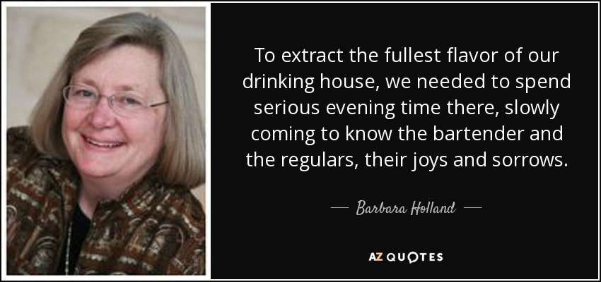 To extract the fullest flavor of our drinking house, we needed to spend serious evening time there, slowly coming to know the bartender and the regulars, their joys and sorrows. - Barbara Holland