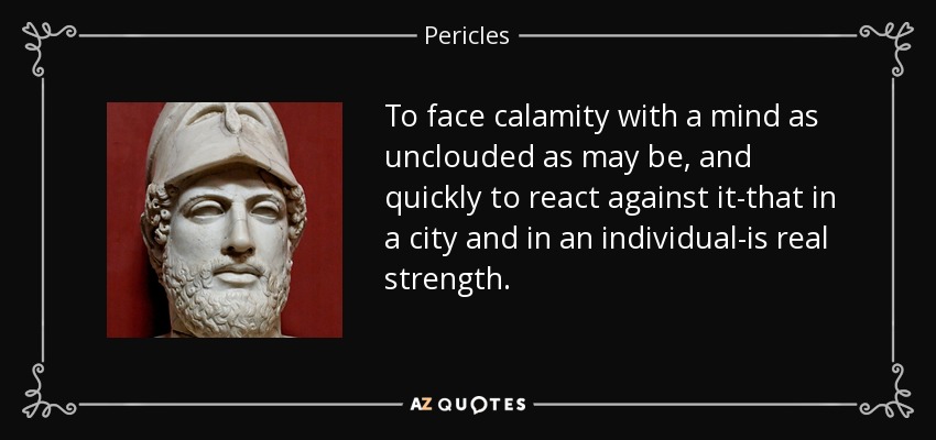 To face calamity with a mind as unclouded as may be, and quickly to react against it-that in a city and in an individual-is real strength. - Pericles