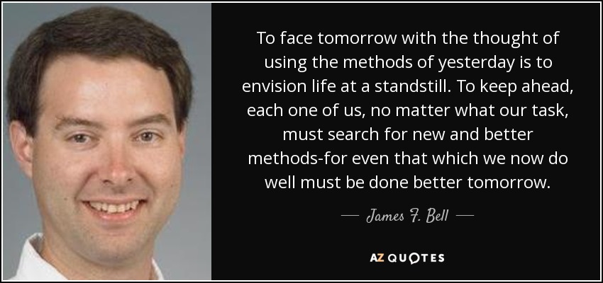 To face tomorrow with the thought of using the methods of yesterday is to envision life at a standstill. To keep ahead, each one of us, no matter what our task, must search for new and better methods-for even that which we now do well must be done better tomorrow. - James F. Bell, III