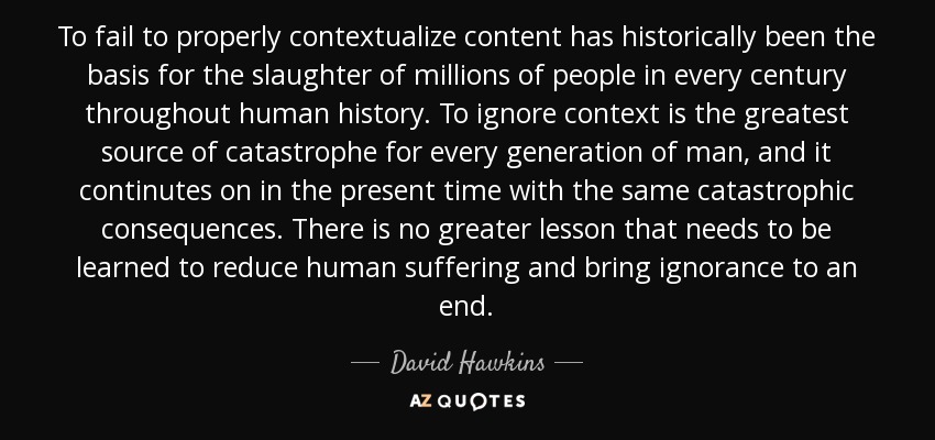 To fail to properly contextualize content has historically been the basis for the slaughter of millions of people in every century throughout human history. To ignore context is the greatest source of catastrophe for every generation of man, and it continutes on in the present time with the same catastrophic consequences. There is no greater lesson that needs to be learned to reduce human suffering and bring ignorance to an end. - David Hawkins