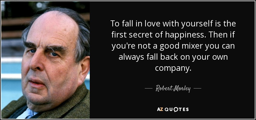 To fall in love with yourself is the first secret of happiness. Then if you're not a good mixer you can always fall back on your own company. - Robert Morley