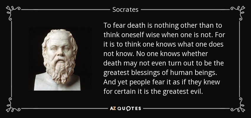 To fear death is nothing other than to think oneself wise when one is not. For it is to think one knows what one does not know. No one knows whether death may not even turn out to be the greatest blessings of human beings. And yet people fear it as if they knew for certain it is the greatest evil. - Socrates