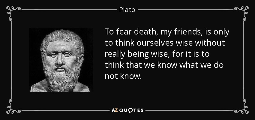 To fear death, my friends, is only to think ourselves wise without really being wise, for it is to think that we know what we do not know. - Plato