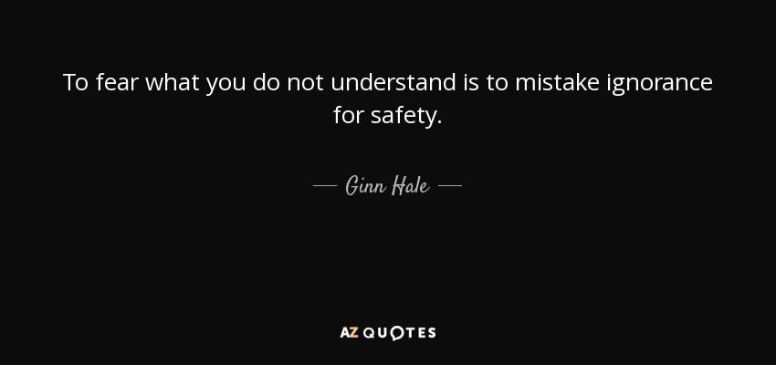 To fear what you do not understand is to mistake ignorance for safety. - Ginn Hale