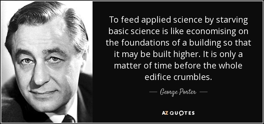 To feed applied science by starving basic science is like economising on the foundations of a building so that it may be built higher. It is only a matter of time before the whole edifice crumbles. - George Porter