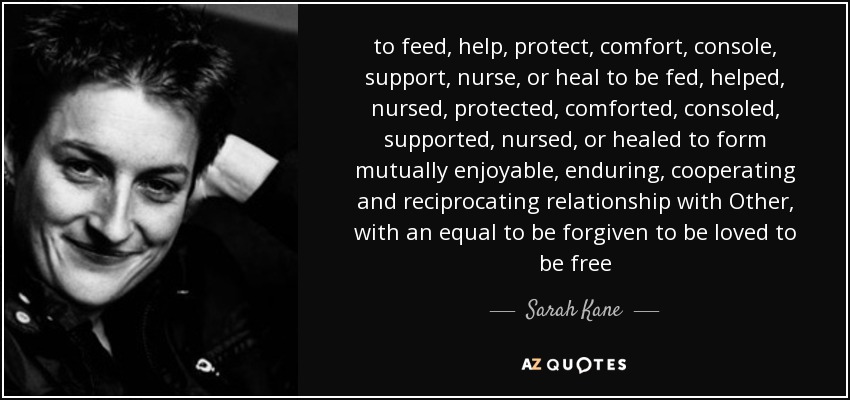 to feed, help, protect, comfort, console, support, nurse, or heal to be fed, helped, nursed, protected, comforted, consoled, supported, nursed, or healed to form mutually enjoyable, enduring, cooperating and reciprocating relationship with Other, with an equal to be forgiven to be loved to be free - Sarah Kane