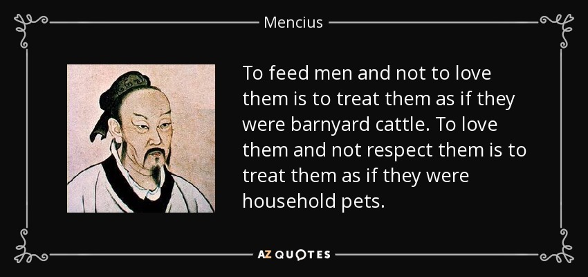 To feed men and not to love them is to treat them as if they were barnyard cattle. To love them and not respect them is to treat them as if they were household pets. - Mencius