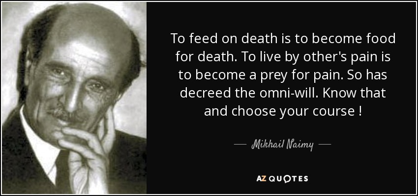 To feed on death is to become food for death. To live by other's pain is to become a prey for pain. So has decreed the omni-will. Know that and choose your course ! - Mikhail Naimy