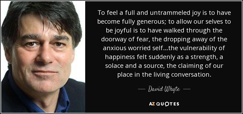 To feel a full and untrammeled joy is to have become fully generous; to allow our selves to be joyful is to have walked through the doorway of fear, the dropping away of the anxious worried self...the vulnerability of happiness felt suddenly as a strength, a solace and a source, the claiming of our place in the living conversation. - David Whyte