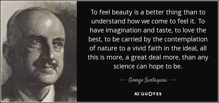 To feel beauty is a better thing than to understand how we come to feel it. To have imagination and taste, to love the best, to be carried by the contemplation of nature to a vivid faith in the ideal, all this is more, a great deal more, than any science can hope to be. - George Santayana