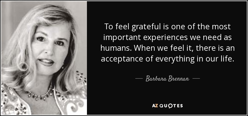 To feel grateful is one of the most important experiences we need as humans. When we feel it, there is an acceptance of everything in our life. - Barbara Brennan