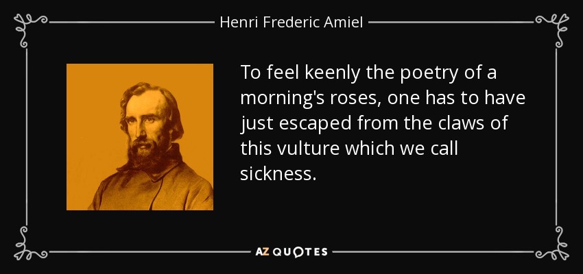 To feel keenly the poetry of a morning's roses, one has to have just escaped from the claws of this vulture which we call sickness. - Henri Frederic Amiel