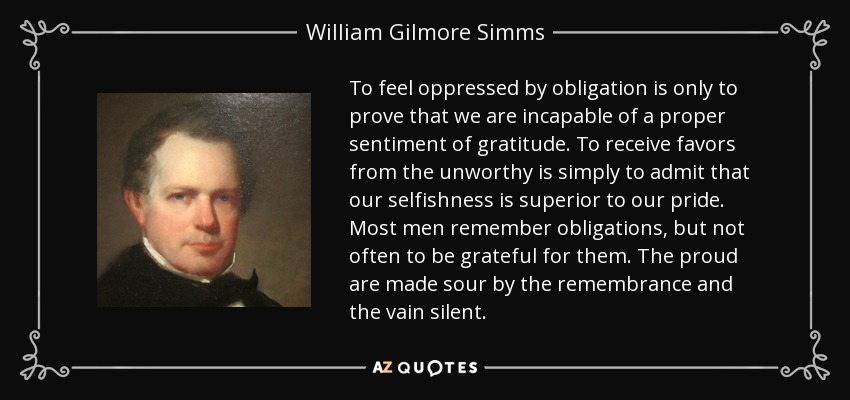 To feel oppressed by obligation is only to prove that we are incapable of a proper sentiment of gratitude. To receive favors from the unworthy is simply to admit that our selfishness is superior to our pride. Most men remember obligations, but not often to be grateful for them. The proud are made sour by the remembrance and the vain silent. - William Gilmore Simms