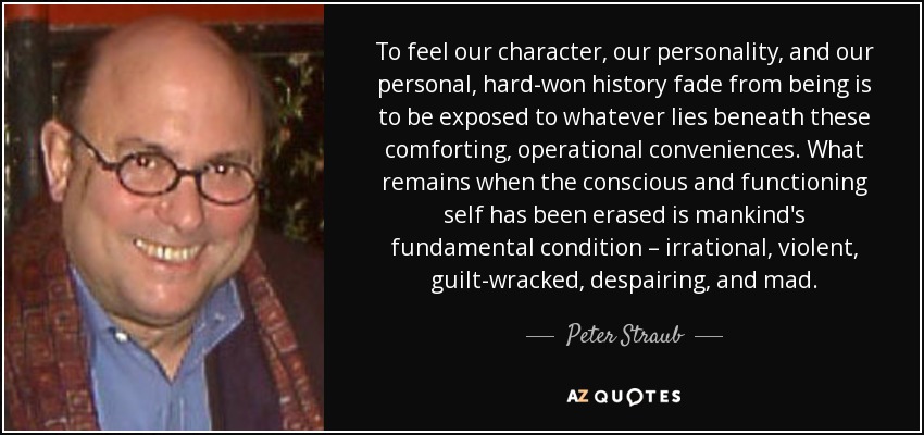 To feel our character, our personality, and our personal, hard-won history fade from being is to be exposed to whatever lies beneath these comforting, operational conveniences. What remains when the conscious and functioning self has been erased is mankind's fundamental condition – irrational, violent, guilt-wracked, despairing, and mad. - Peter Straub
