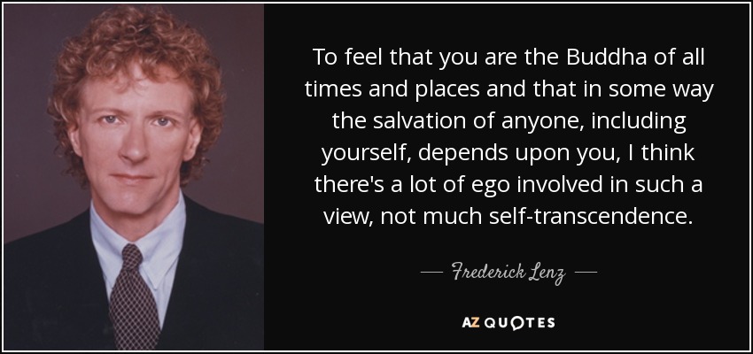 To feel that you are the Buddha of all times and places and that in some way the salvation of anyone, including yourself, depends upon you, I think there's a lot of ego involved in such a view, not much self-transcendence. - Frederick Lenz