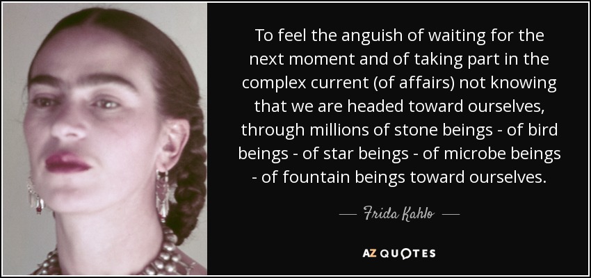 To feel the anguish of waiting for the next moment and of taking part in the complex current (of affairs) not knowing that we are headed toward ourselves, through millions of stone beings - of bird beings - of star beings - of microbe beings - of fountain beings toward ourselves. - Frida Kahlo