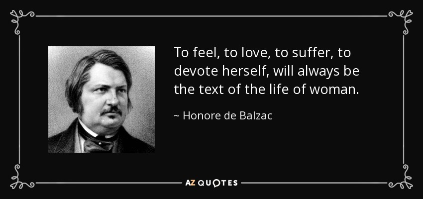 To feel, to love, to suffer, to devote herself, will always be the text of the life of woman. - Honore de Balzac