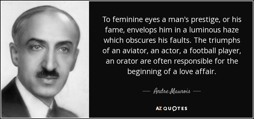 To feminine eyes a man's prestige, or his fame, envelops him in a luminous haze which obscures his faults. The triumphs of an aviator, an actor, a football player, an orator are often responsible for the beginning of a love affair. - Andre Maurois