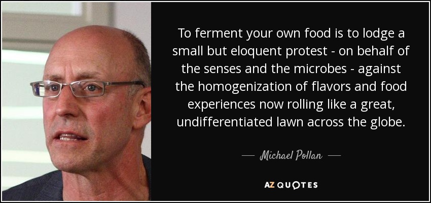 To ferment your own food is to lodge a small but eloquent protest - on behalf of the senses and the microbes - against the homogenization of flavors and food experiences now rolling like a great, undifferentiated lawn across the globe. - Michael Pollan