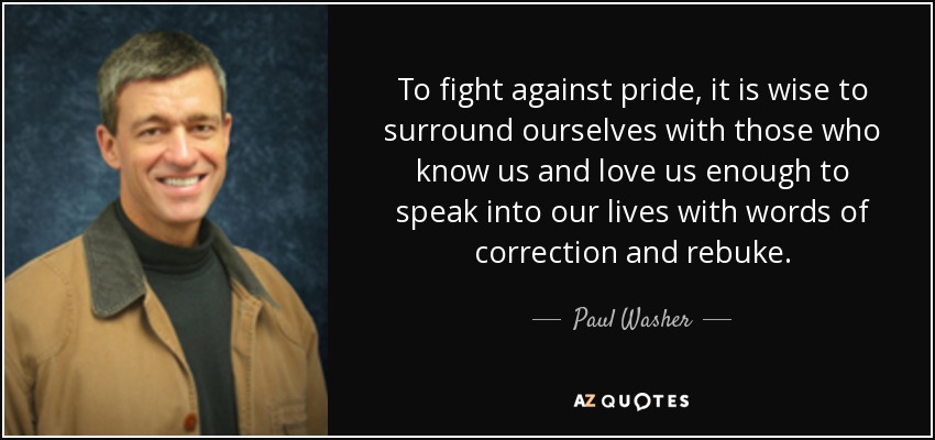 To fight against pride, it is wise to surround ourselves with those who know us and love us enough to speak into our lives with words of correction and rebuke. - Paul Washer