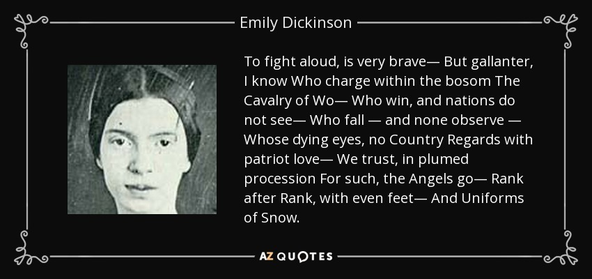 To fight aloud, is very brave— But gallanter, I know Who charge within the bosom The Cavalry of Wo— Who win, and nations do not see— Who fall — and none observe — Whose dying eyes, no Country Regards with patriot love— We trust, in plumed procession For such, the Angels go— Rank after Rank, with even feet— And Uniforms of Snow. - Emily Dickinson