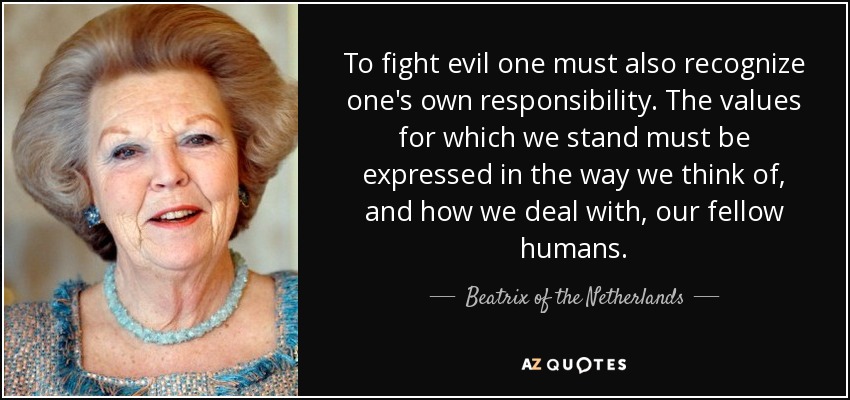 To fight evil one must also recognize one's own responsibility. The values for which we stand must be expressed in the way we think of, and how we deal with, our fellow humans. - Beatrix of the Netherlands