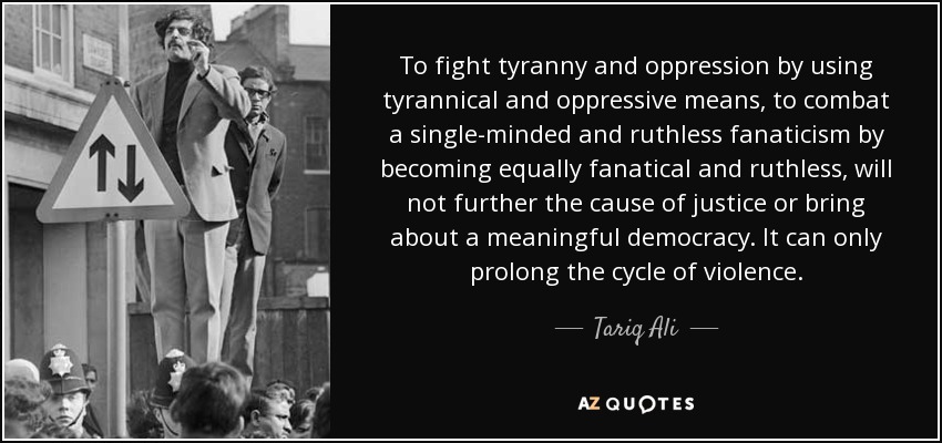 To fight tyranny and oppression by using tyrannical and oppressive means, to combat a single-minded and ruthless fanaticism by becoming equally fanatical and ruthless, will not further the cause of justice or bring about a meaningful democracy. It can only prolong the cycle of violence. - Tariq Ali