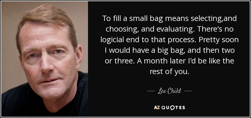 To fill a small bag means selecting,and choosing, and evaluating. There's no logicial end to that process. Pretty soon I would have a big bag, and then two or three. A month later I'd be like the rest of you. - Lee Child