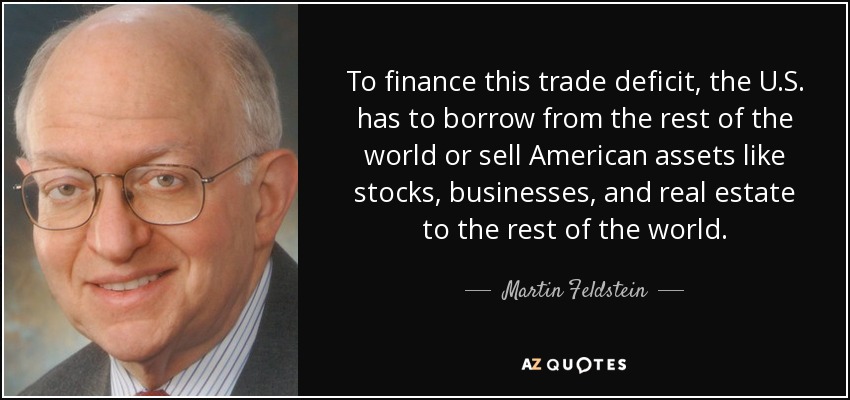 To finance this trade deficit, the U.S. has to borrow from the rest of the world or sell American assets like stocks, businesses, and real estate to the rest of the world. - Martin Feldstein