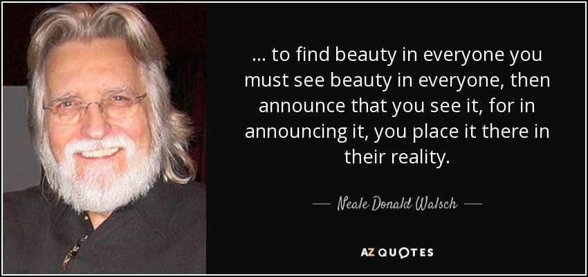 ... to find beauty in everyone you must see beauty in everyone, then announce that you see it, for in announcing it, you place it there in their reality. - Neale Donald Walsch