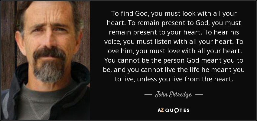 To find God, you must look with all your heart. To remain present to God, you must remain present to your heart. To hear his voice, you must listen with all your heart. To love him, you must love with all your heart. You cannot be the person God meant you to be, and you cannot live the life he meant you to live, unless you live from the heart. - John Eldredge