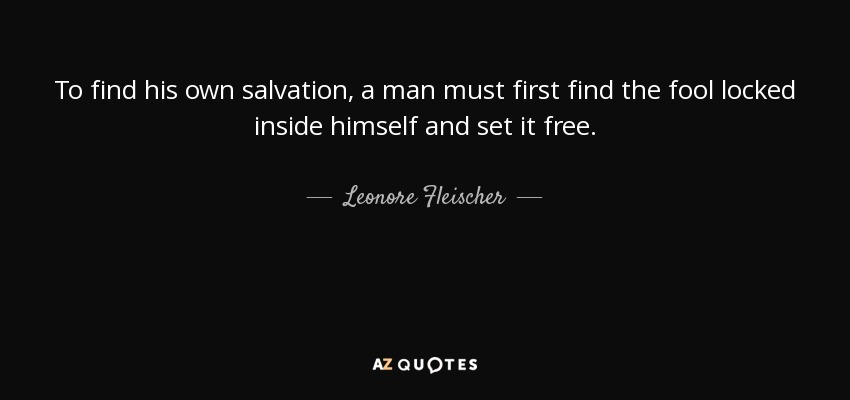 To find his own salvation, a man must first find the fool locked inside himself and set it free. - Leonore Fleischer