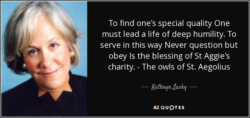 To find one's special quality One must lead a life of deep humility. To serve in this way Never question but obey Is the blessing of St Aggie's charity. - The owls of St. Aegolius - Kathryn Lasky