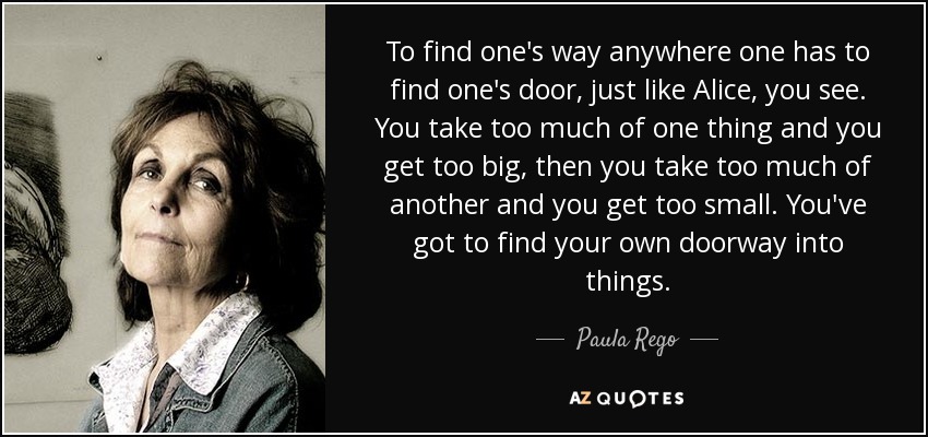 To find one's way anywhere one has to find one's door, just like Alice, you see. You take too much of one thing and you get too big, then you take too much of another and you get too small. You've got to find your own doorway into things. - Paula Rego