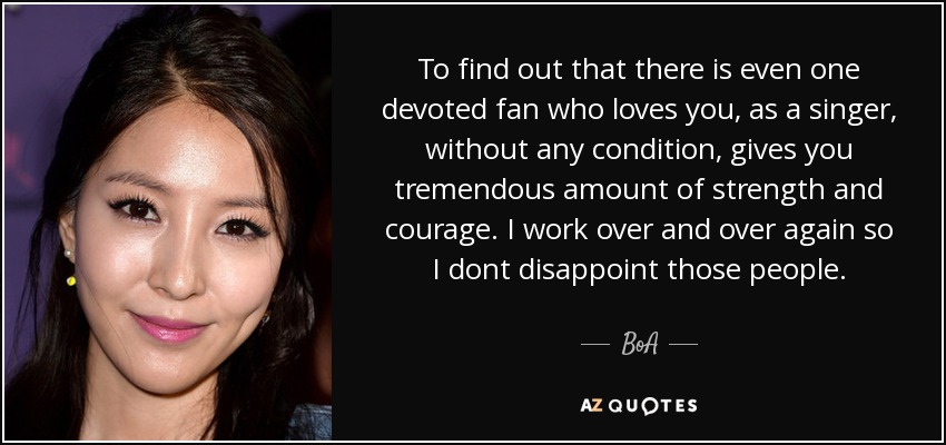 To find out that there is even one devoted fan who loves you, as a singer, without any condition, gives you tremendous amount of strength and courage. I work over and over again so I dont disappoint those people. - BoA