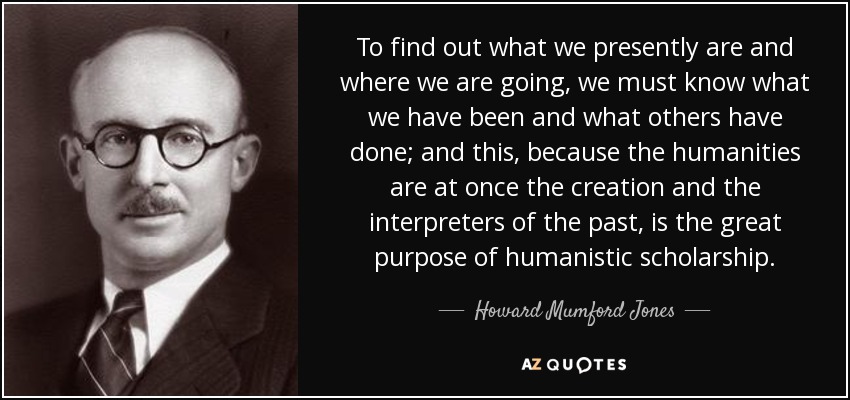 To find out what we presently are and where we are going, we must know what we have been and what others have done; and this, because the humanities are at once the creation and the interpreters of the past, is the great purpose of humanistic scholarship. - Howard Mumford Jones