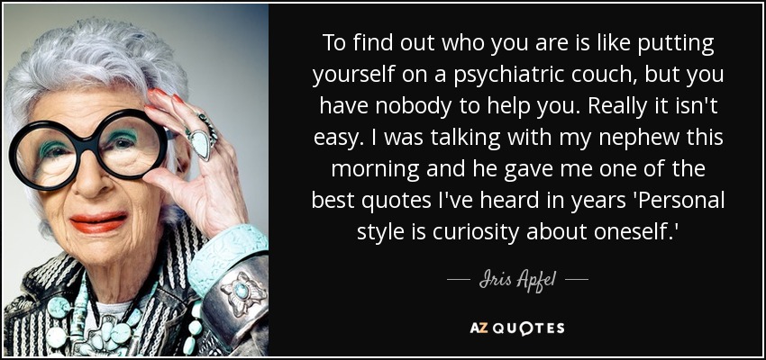 To find out who you are is like putting yourself on a psychiatric couch, but you have nobody to help you. Really it isn't easy. I was talking with my nephew this morning and he gave me one of the best quotes I've heard in years 'Personal style is curiosity about oneself.' - Iris Apfel