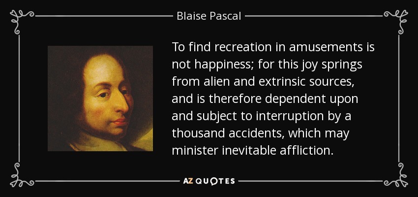 To find recreation in amusements is not happiness; for this joy springs from alien and extrinsic sources, and is therefore dependent upon and subject to interruption by a thousand accidents, which may minister inevitable affliction. - Blaise Pascal
