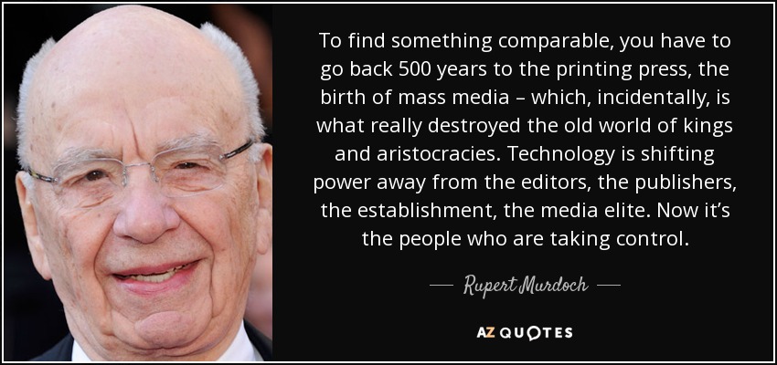 To find something comparable, you have to go back 500 years to the printing press, the birth of mass media – which, incidentally, is what really destroyed the old world of kings and aristocracies. Technology is shifting power away from the editors, the publishers, the establishment, the media elite. Now it’s the people who are taking control. - Rupert Murdoch