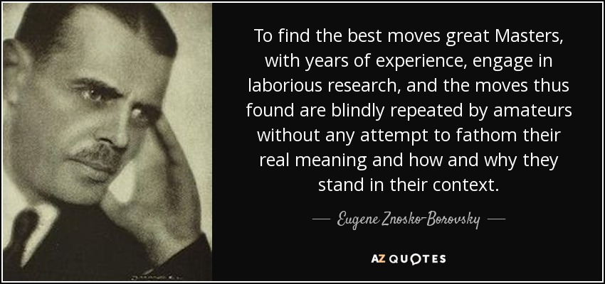 To find the best moves great Masters, with years of experience, engage in laborious research, and the moves thus found are blindly repeated by amateurs without any attempt to fathom their real meaning and how and why they stand in their context. - Eugene Znosko-Borovsky