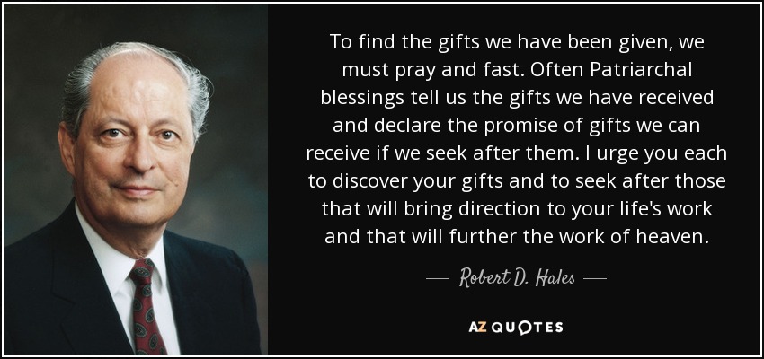 To find the gifts we have been given, we must pray and fast. Often Patriarchal blessings tell us the gifts we have received and declare the promise of gifts we can receive if we seek after them. I urge you each to discover your gifts and to seek after those that will bring direction to your life's work and that will further the work of heaven. - Robert D. Hales
