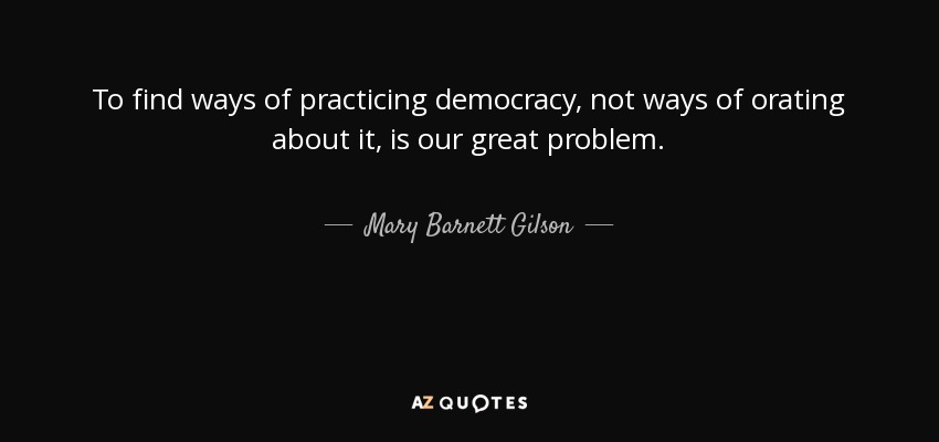 To find ways of practicing democracy, not ways of orating about it, is our great problem. - Mary Barnett Gilson