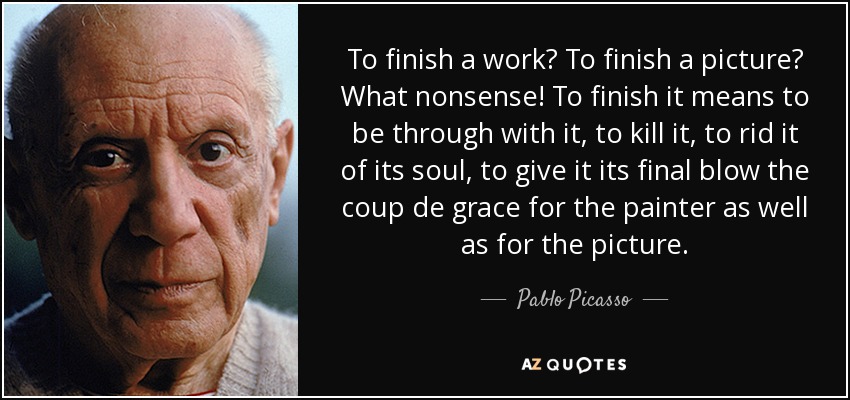 To finish a work? To finish a picture? What nonsense! To finish it means to be through with it, to kill it, to rid it of its soul, to give it its final blow the coup de grace for the painter as well as for the picture. - Pablo Picasso