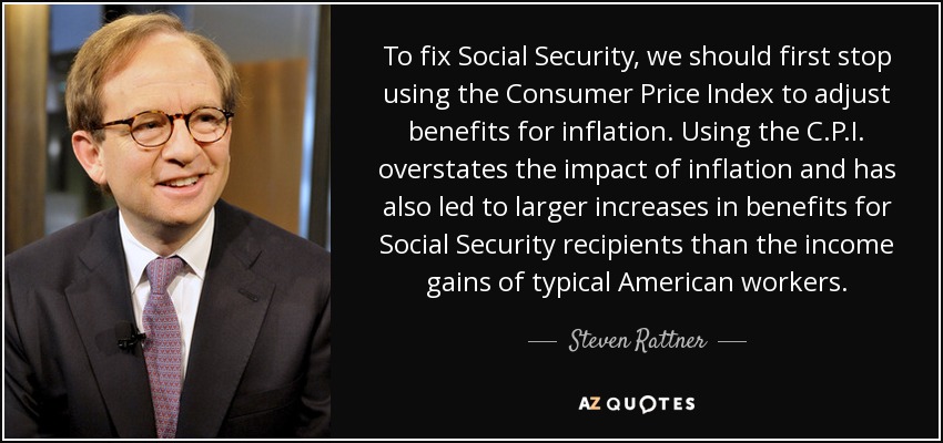 To fix Social Security, we should first stop using the Consumer Price Index to adjust benefits for inflation. Using the C.P.I. overstates the impact of inflation and has also led to larger increases in benefits for Social Security recipients than the income gains of typical American workers. - Steven Rattner