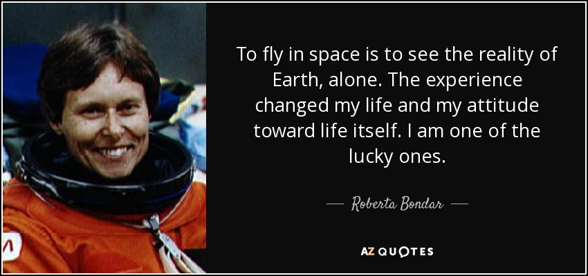 To fly in space is to see the reality of Earth, alone. The experience changed my life and my attitude toward life itself. I am one of the lucky ones. - Roberta Bondar