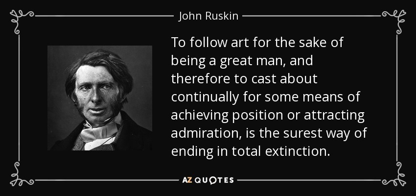 To follow art for the sake of being a great man, and therefore to cast about continually for some means of achieving position or attracting admiration, is the surest way of ending in total extinction. - John Ruskin