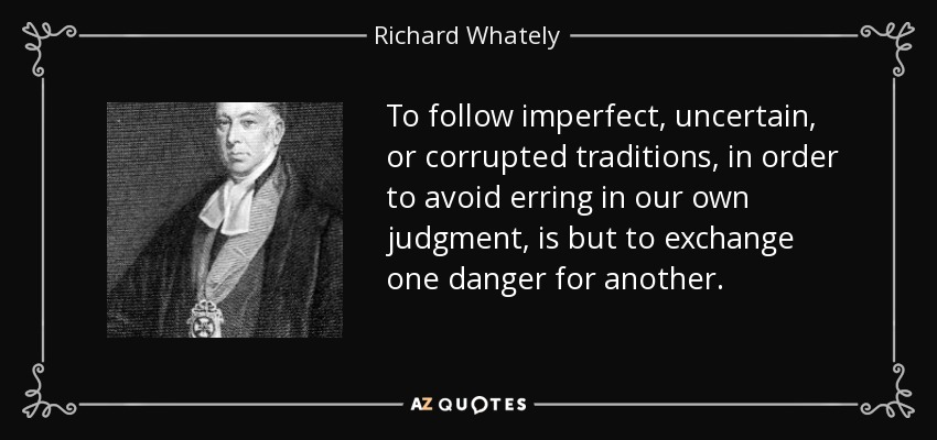 To follow imperfect, uncertain, or corrupted traditions, in order to avoid erring in our own judgment, is but to exchange one danger for another. - Richard Whately