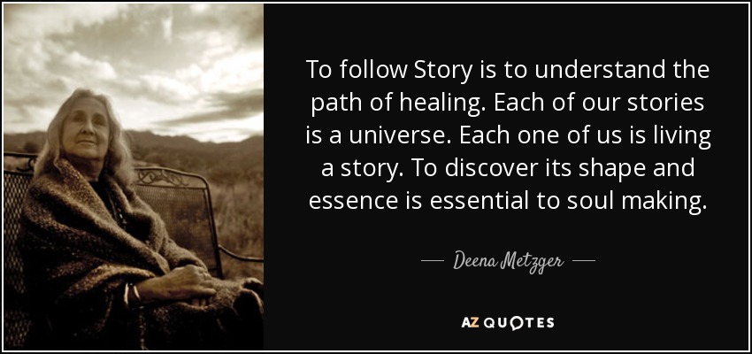 To follow Story is to understand the path of healing. Each of our stories is a universe. Each one of us is living a story. To discover its shape and essence is essential to soul making. - Deena Metzger