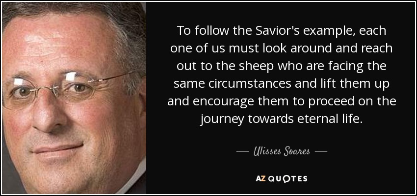To follow the Savior's example, each one of us must look around and reach out to the sheep who are facing the same circumstances and lift them up and encourage them to proceed on the journey towards eternal life. - Ulisses Soares